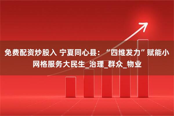免费配资炒股入 宁夏同心县：“四维发力”赋能小网格服务大民生_治理_群众_物业