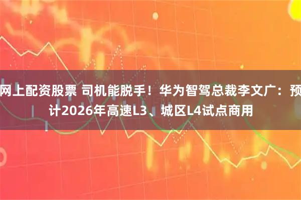 网上配资股票 司机能脱手！华为智驾总裁李文广：预计2026年高速L3、城区L4试点商用