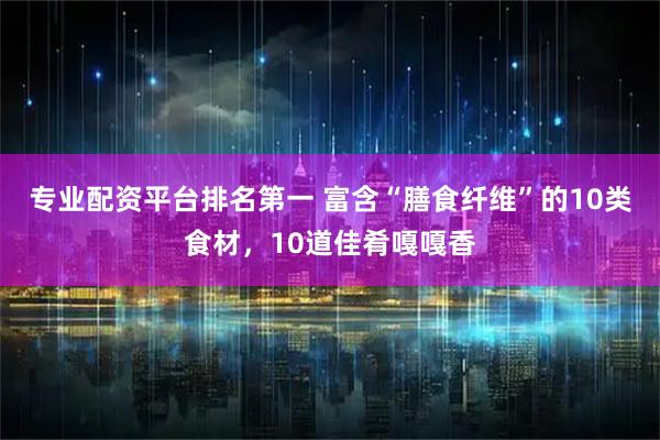 专业配资平台排名第一 富含“膳食纤维”的10类食材，10道佳肴嘎嘎香