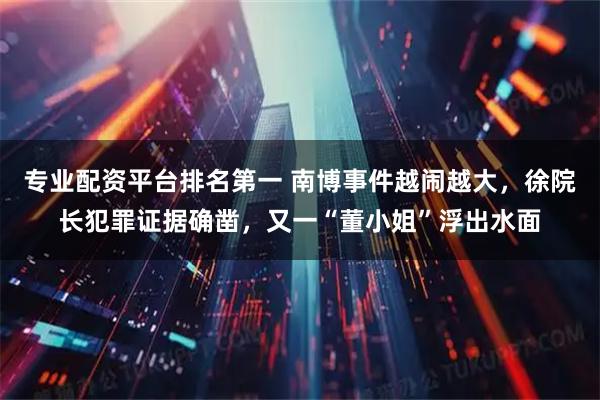专业配资平台排名第一 南博事件越闹越大，徐院长犯罪证据确凿，又一“董小姐”浮出水面