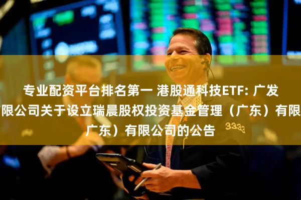 专业配资平台排名第一 港股通科技ETF: 广发基金管理有限公司关于设立瑞晨股权投资基金管理（广东）有限公司的公告
