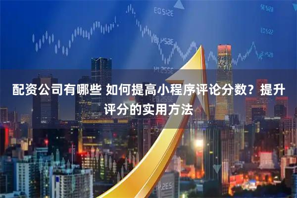 配资公司有哪些 如何提高小程序评论分数？提升评分的实用方法