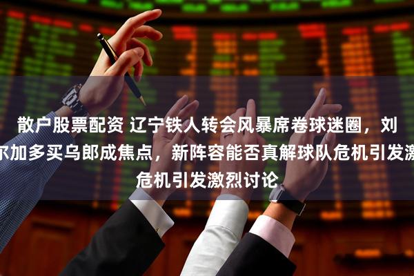 散户股票配资 辽宁铁人转会风暴席卷球迷圈，刘彬彬德尔加多买乌郎成焦点，新阵容能否真解球队危机引发激烈讨论