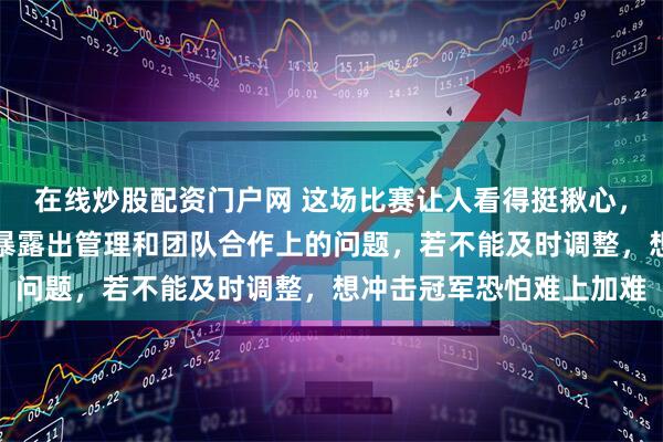 在线炒股配资门户网 这场比赛让人看得挺揪心，队伍在领先后突然崩盘暴露出管理和团队合作上的问题，若不能及时调整，想冲击冠军恐怕难上加难