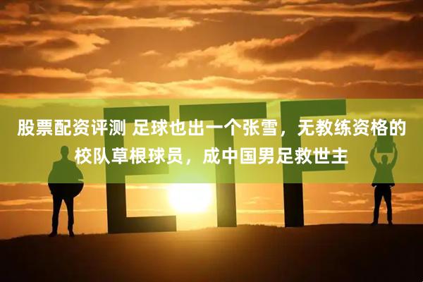 股票配资评测 足球也出一个张雪，无教练资格的校队草根球员，成中国男足救世主