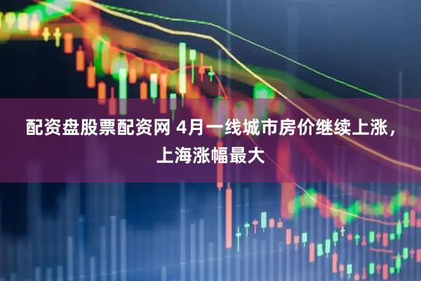 配资盘股票配资网 4月一线城市房价继续上涨，上海涨幅最大