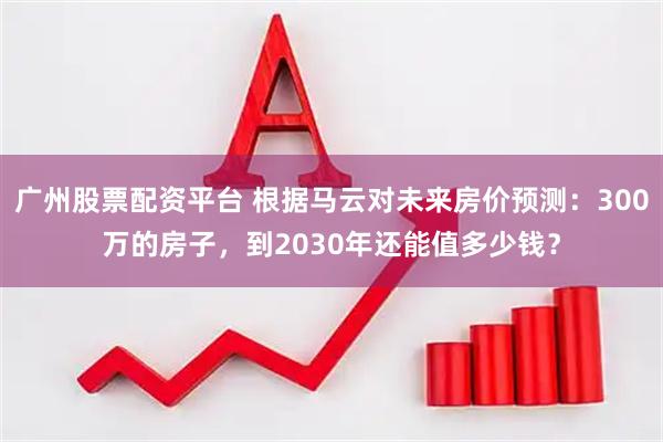 广州股票配资平台 根据马云对未来房价预测：300万的房子，到2030年还能值多少钱？